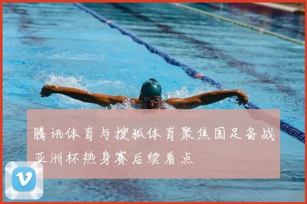 腾讯体育与搜狐体育聚焦国足备战亚洲杯热身赛后续看点