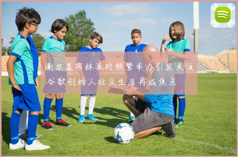 谢尔盖布林派对频繁举办引发关注 谷歌创始人社交生活再成焦点