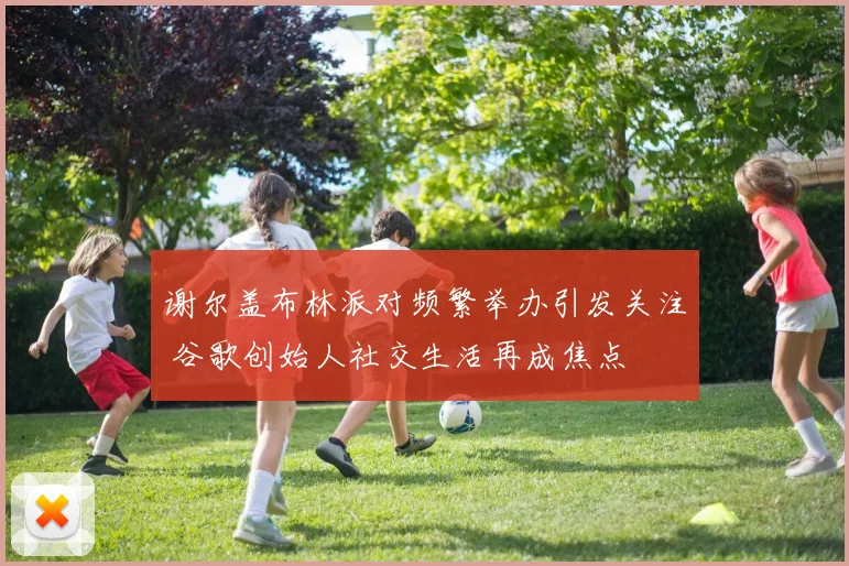 谢尔盖布林派对频繁举办引发关注 谷歌创始人社交生活再成焦点