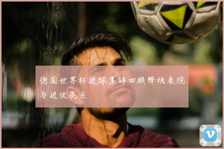 德国世界杯进球集锦回顾锋线表现与进攻亮点